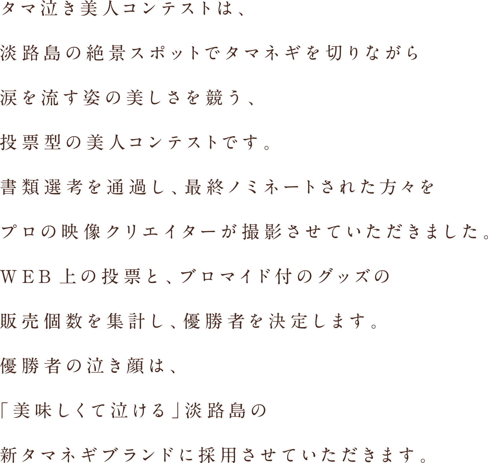 タマ泣き美人コンテストは、淡路島の絶景スポットでタマネギを切りながら涙を流す姿の美しさを競う、投票型の美人コンテストです。書類選考を通過し、最終ノミネートされた方々をプロの映像クリエイターが撮影させていただきました。WEB上の投票と、ブロマイド付のグッズの販売個数を集計し、優勝者を決定します。優勝者の泣き顔は、「美味しくて泣ける」淡路島の新タマネギブランドに採用させていただきます。